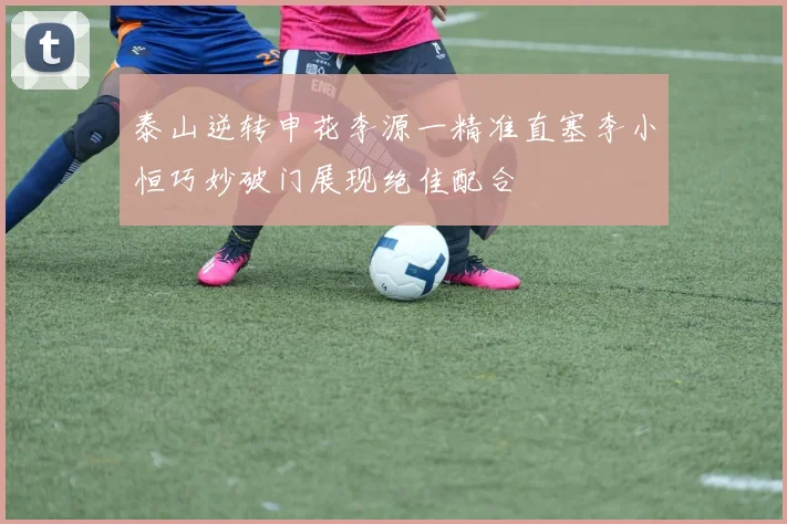 泰山逆转申花李源一精准直塞李小恒巧妙破门展现绝佳配合